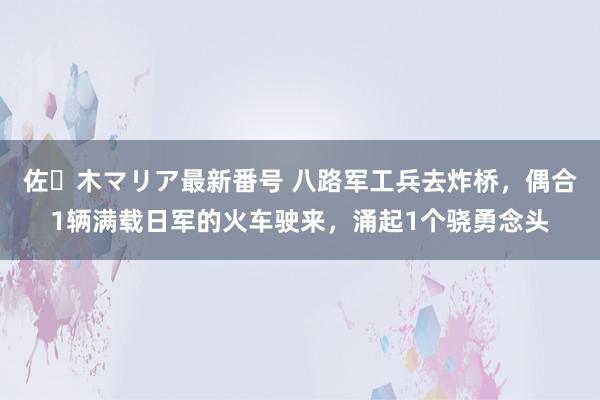 佐々木マリア最新番号 八路军工兵去炸桥，偶合1辆满载日军的火车驶来，涌起1个骁勇念头