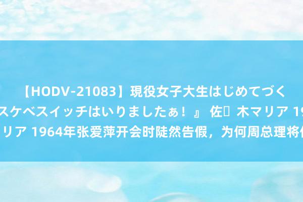 【HODV-21083】現役女子大生はじめてづくしのセックス 『私のドスケベスイッチはいりましたぁ！』 佐々木マリア 1964年张爱萍开会时陡然告假，为何周总理将他拦下搜查口袋？