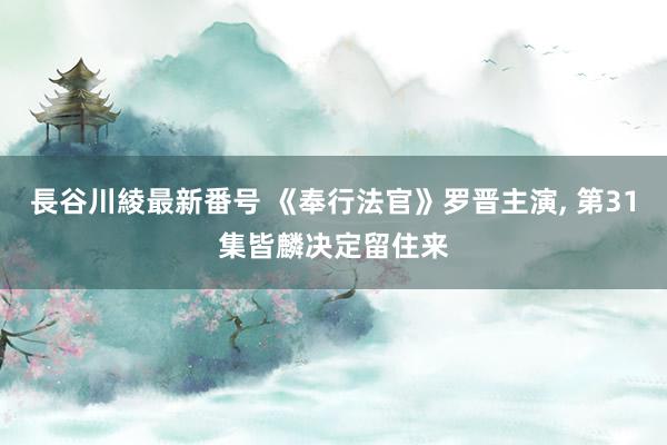 長谷川綾最新番号 《奉行法官》罗晋主演, 第31集皆麟决定留住来