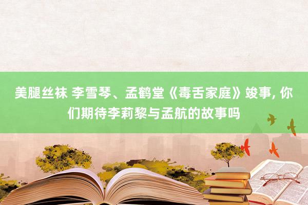 美腿丝袜 李雪琴、孟鹤堂《毒舌家庭》竣事, 你们期待李莉黎与孟航的故事吗