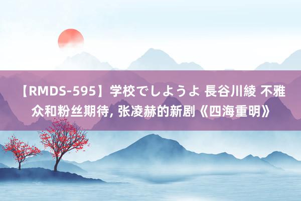 【RMDS-595】学校でしようよ 長谷川綾 不雅众和粉丝期待, 张凌赫的新剧《四海重明》