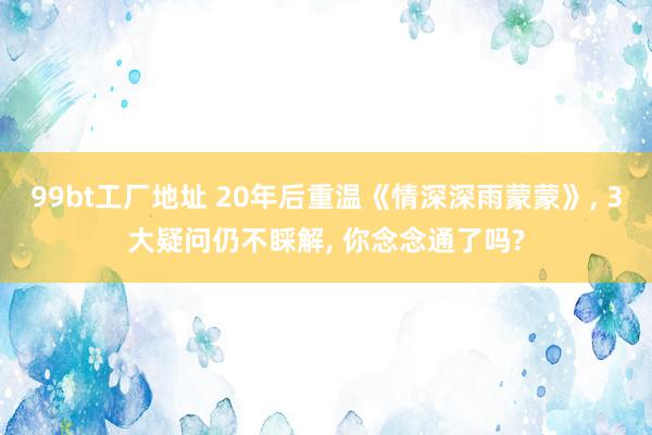 99bt工厂地址 20年后重温《情深深雨蒙蒙》, 3大疑问仍不睬解, 你念念通了吗?