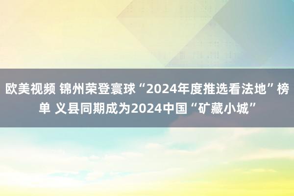 欧美视频 锦州荣登寰球“2024年度推选看法地”榜单 义县同期成为2024中国“矿藏小城”