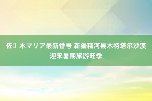 佐々木マリア最新番号 新疆精河县木特塔尔沙漠迎来暑期旅游旺季