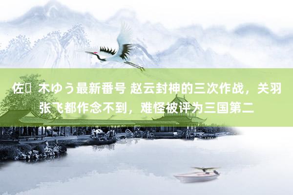 佐々木ゆう最新番号 赵云封神的三次作战，关羽张飞都作念不到，难怪被评为三国第二