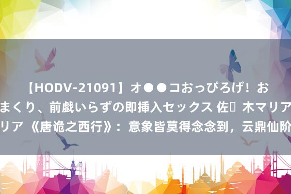 【HODV-21091】オ●●コおっぴろげ！お姉ちゃん 四六時中濡れまくり、前戯いらずの即挿入セックス 佐々木マリア 《唐诡之西行》：意象皆莫得念念到，云鼎仙阶的幕后雇主是吕仙客！