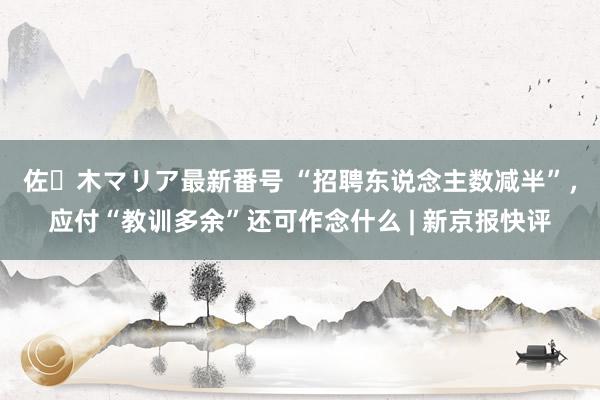 佐々木マリア最新番号 “招聘东说念主数减半”，应付“教训多余”还可作念什么 | 新京报快评