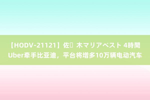 【HODV-21121】佐々木マリアベスト 4時間 Uber牵手比亚迪，平台将增多10万辆电动汽车