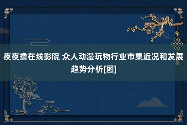 夜夜撸在线影院 众人动漫玩物行业市集近况和发展趋势分析[图]