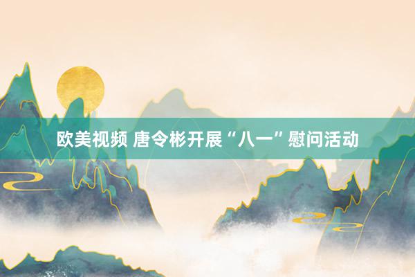 欧美视频 唐令彬开展“八一”慰问活动