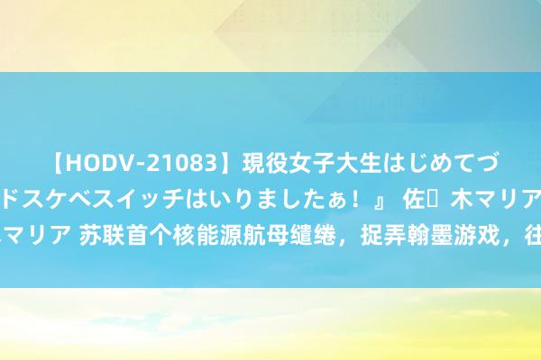 【HODV-21083】現役女子大生はじめてづくしのセックス 『私のドスケベスイッチはいりましたぁ！』 佐々木マリア 苏联首个核能源航母缱绻，捉弄翰墨游戏，往来机浮动基地缱绻