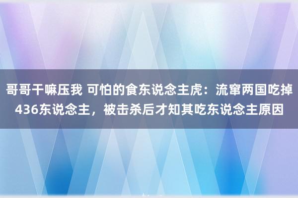 哥哥干嘛压我 可怕的食东说念主虎：流窜两国吃掉436东说念主，被击杀后才知其吃东说念主原因