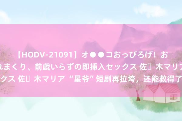 【HODV-21091】オ●●コおっぴろげ！お姉ちゃん 四六時中濡れまくり、前戯いらずの即挿入セックス 佐々木マリア “星爷”短剧再拉垮，还能救得了口碑吗