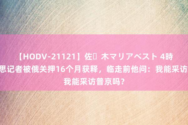 【HODV-21121】佐々木マリアベスト 4時間 好意思记者被俄关押16个月获释，临走前他问：我能采访普京吗？