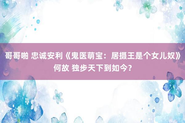 哥哥啪 忠诚安利《鬼医萌宝：居摄王是个女儿奴》何故 独步天下到如今？