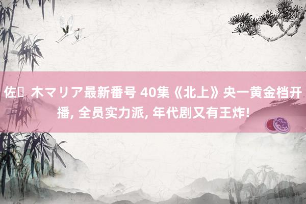 佐々木マリア最新番号 40集《北上》央一黄金档开播, 全员实力派, 年代剧又有王炸!