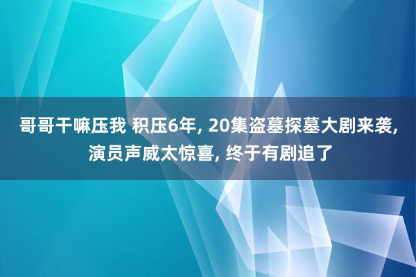 哥哥干嘛压我 积压6年, 20集盗墓探墓大剧来袭, 演员声威太惊喜, 终于有剧追了