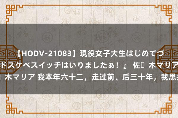 【HODV-21083】現役女子大生はじめてづくしのセックス 『私のドスケベスイッチはいりましたぁ！』 佐々木マリア 我本年六十二，走过前、后三十年，我思共享这么几句话