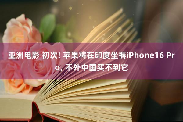 亚洲电影 初次! 苹果将在印度坐褥iPhone16 Pro, 不外中国买不到它