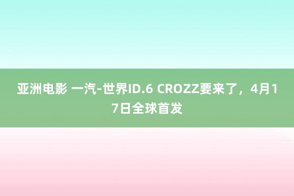 亚洲电影 一汽-世界ID.6 CROZZ要来了，4月17日全球首发