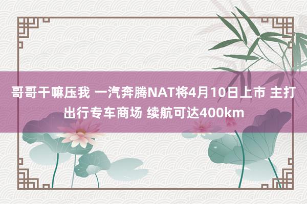 哥哥干嘛压我 一汽奔腾NAT将4月10日上市 主打出行专车商场 续航可达400km