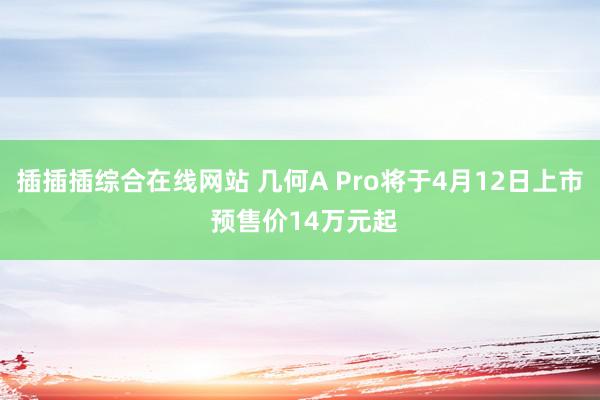 插插插综合在线网站 几何A Pro将于4月12日上市 预售价14万元起