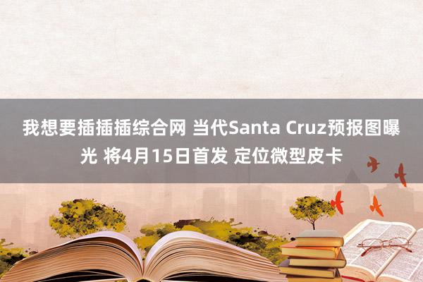 我想要插插插综合网 当代Santa Cruz预报图曝光 将4月15日首发 定位微型皮卡