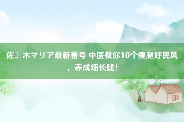 佐々木マリア最新番号 中医教你10个瘦腿好民风，养成细长腿！