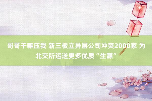 哥哥干嘛压我 新三板立异层公司冲突2000家 为北交所运送更多优质“生源”