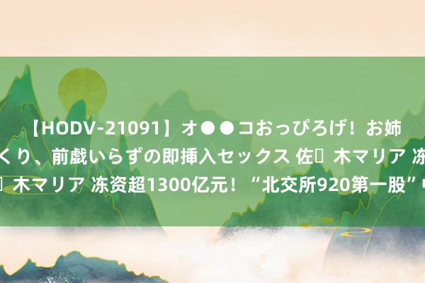 【HODV-21091】オ●●コおっぴろげ！お姉ちゃん 四六時中濡れまくり、前戯いらずの即挿入セックス 佐々木マリア 冻资超1300亿元！“北交所920第一股”中签率出炉