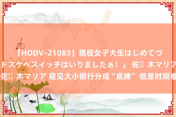 【HODV-21083】現役女子大生はじめてづくしのセックス 『私のドスケベスイッチはいりましたぁ！』 佐々木マリア 窥见大小银行分成“底牌” 低息时期谁更值得奉求