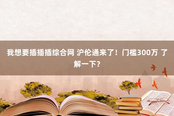 我想要插插插综合网 沪伦通来了！门槛300万 了解一下？