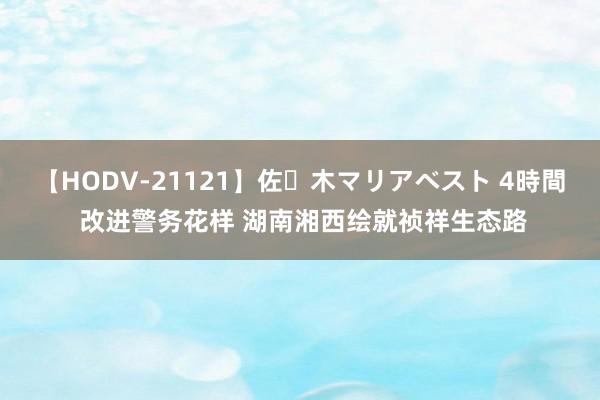 【HODV-21121】佐々木マリアベスト 4時間 改进警务花样 湖南湘西绘就祯祥生态路