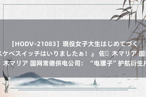 【HODV-21083】現役女子大生はじめてづくしのセックス 『私のドスケベスイッチはいりましたぁ！』 佐々木マリア 国网常德供电公司： “电骡子”护航衍生户“鱼满舱”