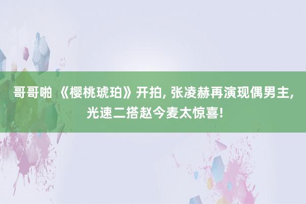 哥哥啪 《樱桃琥珀》开拍, 张凌赫再演现偶男主, 光速二搭赵今麦太惊喜!