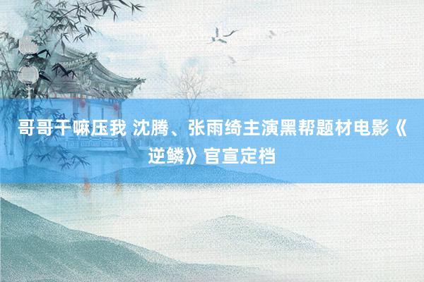 哥哥干嘛压我 沈腾、张雨绮主演黑帮题材电影《逆鳞》官宣定档