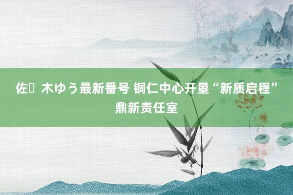 佐々木ゆう最新番号 铜仁中心开垦“新质启程”鼎新责任室