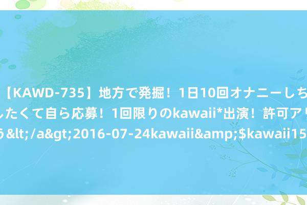 【KAWD-735】地方で発掘！1日10回オナニーしちゃう絶倫少女がセックスしたくて自ら応募！1回限りのkawaii*出演！許可アリAV発売 佐々木ゆう</a>2016-07-24kawaii&$kawaii151分钟 富德生命东谈主寿河北分公司开展客户舒心度考核活动