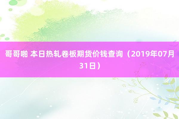 哥哥啪 本日热轧卷板期货价钱查询（2019年07月31日）