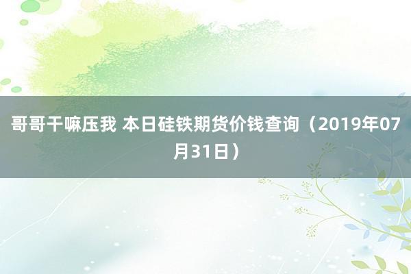 哥哥干嘛压我 本日硅铁期货价钱查询（2019年07月31日）