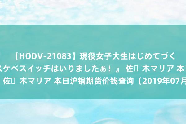 【HODV-21083】現役女子大生はじめてづくしのセックス 『私のドスケベスイッチはいりましたぁ！』 佐々木マリア 本日沪铜期货价钱查询（2019年07月31日）