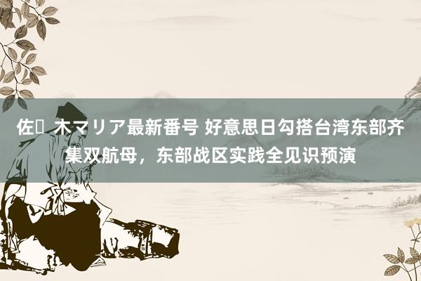 佐々木マリア最新番号 好意思日勾搭台湾东部齐集双航母，东部战区实践全见识预演