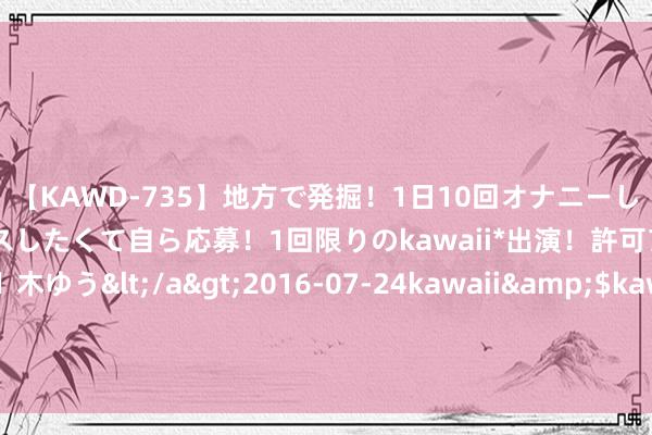 【KAWD-735】地方で発掘！1日10回オナニーしちゃう絶倫少女がセックスしたくて自ら応募！1回限りのkawaii*出演！許可アリAV発売 佐々木ゆう</a>2016-07-24kawaii&$kawaii151分钟 为什么东说念主东说念主都思生擒满广志？核弹开局全场透视，蓝军妙技实在太狠