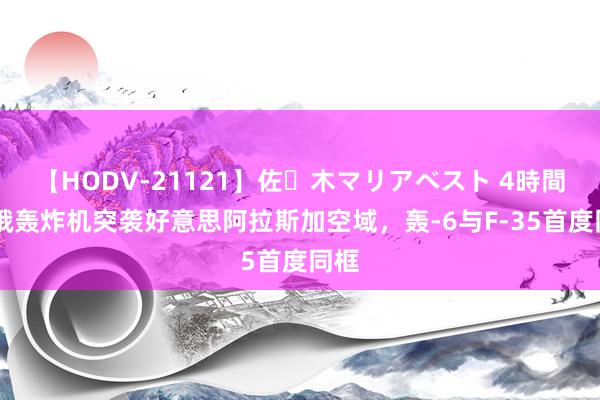 【HODV-21121】佐々木マリアベスト 4時間 中俄轰炸机突袭好意思阿拉斯加空域，轰-6与F-35首度同框