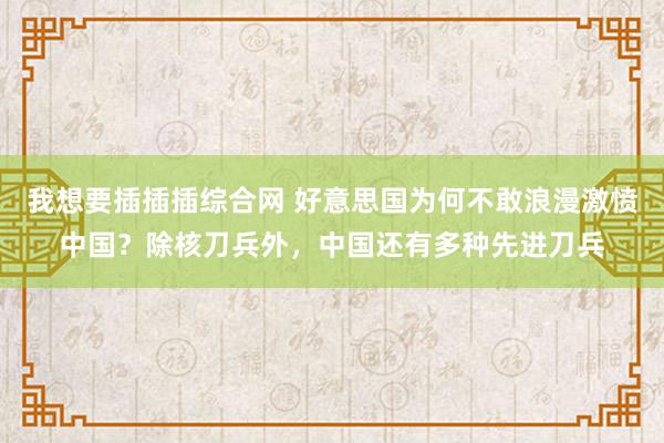 我想要插插插综合网 好意思国为何不敢浪漫激愤中国？除核刀兵外，中国还有多种先进刀兵