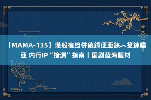 【MAMA-135】瑾般亱绉併倰鎶便亜銇︿笅銇曘亜 内行IP“捡漏”指南丨国剧蓝海题材