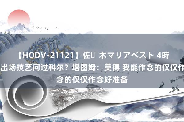 【HODV-21121】佐々木マリアベスト 4時間 是否就出场技艺问过科尔？塔图姆：莫得 我能作念的仅仅作念好准备