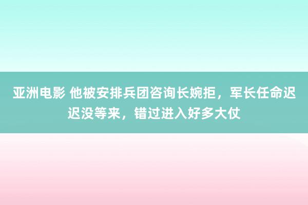 亚洲电影 他被安排兵团咨询长婉拒，军长任命迟迟没等来，错过进入好多大仗