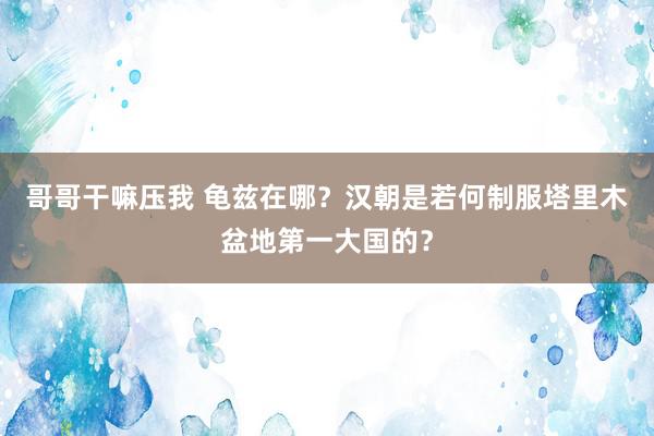 哥哥干嘛压我 龟兹在哪？汉朝是若何制服塔里木盆地第一大国的？