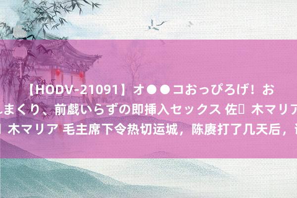 【HODV-21091】オ●●コおっぴろげ！お姉ちゃん 四六時中濡れまくり、前戯いらずの即挿入セックス 佐々木マリア 毛主席下令热切运城，陈赓打了几天后，说：不好，除去